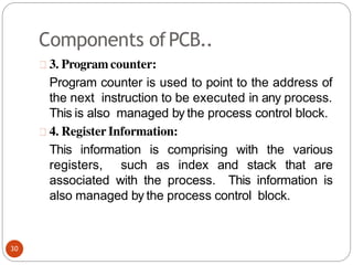 Components ofPCB..
3. Program counter:
Program counter is used to point to the address of
the next instruction to be executed in any process.
This is also managed by the process control block.
4. Register Information:
This information is comprising with the various
registers, such as index and stack that are
associated with the process. This information is
also managed by the process control block.
30
 