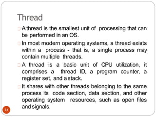 Thread
Athread is the smallest unit of processing that can
be performed in an OS.
In most modern operating systems, a thread exists
within a process - that is, a single process may
contain multiple threads.
A thread is a basic unit of CPU utilization, it
comprises a thread ID, a program counter, a
register set, and astack.
It shares with other threads belonging to the same
process its code section, data section, and other
operating system resources, such as open files
and signals.
34
 