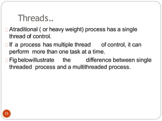 Threads..
Atraditional ( or heavy weight) process has a single
thread of control.
If a process has multiple thread of control, it can
perform more than one task at a time.
Fig belowillustrate the difference between single
threaded process and a multithreaded process.
35
 