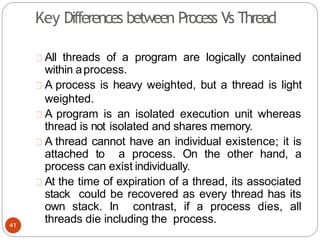 All threads of a program are logically contained
within aprocess.
A process is heavy weighted, but a thread is light
weighted.
A program is an isolated execution unit whereas
thread is not isolated and shares memory.
A thread cannot have an individual existence; it is
attached to a process. On the other hand, a
process can exist individually.
At the time of expiration of a thread, its associated
stack could be recovered as every thread has its
own stack. In contrast, if a process dies, all
threads die including the process.
41
Key Differences between Process Vs Thread
 