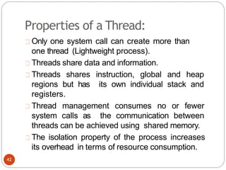 Properties of a Thread:
Only one system call can create more than
one thread (Lightweight process).
Threads share data and information.
Threads shares instruction, global and heap
regions but has its own individual stack and
registers.
Thread management consumes no or fewer
system calls as the communication between
threads can be achieved using shared memory.
The isolation property of the process increases
its overhead in terms of resource consumption.
42
 