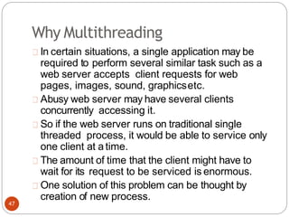 Why Multithreading
In certain situations, a single application may be
required to perform several similar task such as a
web server accepts client requests for web
pages, images, sound, graphicsetc.
Abusy web server may have several clients
concurrently accessing it.
So if the web server runs on traditional single
threaded process, it would be able to service only
one client at a time.
The amount of time that the client might have to
wait for its request to be serviced is enormous.
One solution of this problem can be thought by
creation of new process.
47
 