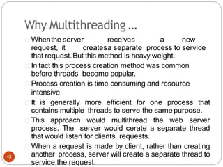 Why Multithreading …
Whenthe server receives a new
request, it createsa separate process to service
that request.But this method is heavy weight.
In fact this process creation method was common
before threads become popular.
Process creation is time consuming and resource
intensive.
It is generally more efficient for one process that
contains multiple threads to serve the same purpose.
This approach would multithread the web server
process. The server would cerate a separate thread
that would listen for clients requests.
When a request is made by client, rather than creating
another process, server will create a separate thread to
service the request.
48
 