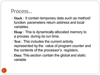 Process..
Stack : It contain temporary data such as method/
function parameters return address and local
variables.
Heap : This is dynamically allocated memory to
a process during its run time.
Text : This includes the current activity
represented by the value of program counter and
the contents of the processor’s registers.
Data: This section contain the global and static
variable
5
 