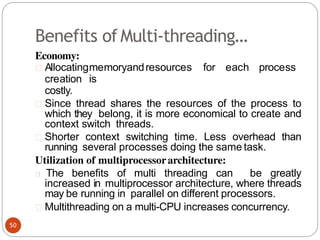 Benefits of Multi-threading…
Economy:
Allocatingmemoryandresources for each process
creation is
costly.
Since thread shares the resources of the process to
which they belong, it is more economical to create and
context switch threads.
Shorter context switching time. Less overhead than
running several processes doing the same task.
Utilization of multiprocessorarchitecture:
The benefits of multi threading can be greatly
increased in multiprocessor architecture, where threads
may be running in parallel on different processors.
Multithreading on a multi-CPU increases concurrency.
50
 