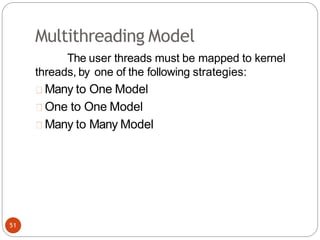 Multithreading Model
The user threads must be mapped to kernel
threads, by one of the following strategies:
Many to One Model
One to One Model
Many to Many Model
51
 