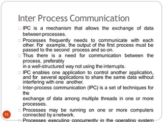 Inter Process Communication
IPC is a mechanism that allows the exchange of data
betweenprocesses.
Processes frequently needs to communicate with each
other. For example, the output of the first process must be
passed to the second process and so on.
Thus there is a need for communication between the
process, preferably
in a well-structured way not using the interrupts.
IPC enables one application to control another application,
and for several applications to share the same data without
interfering with one another.
Inter-process communication (IPC) is a set of techniques for
the
exchange of data among multiple threads in one or more
processes.
Processes may be running on one or more computers
connected by anetwork.
55
 