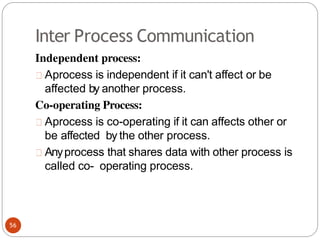 Inter Process Communication
Independent process:
Aprocess is independent if it can't affect or be
affected by another process.
Co-operating Process:
Aprocess is co-operating if it can affects other or
be affected by the other process.
Anyprocess that shares data with other process is
called co- operating process.
56
 