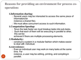 1.Information sharing:
Several users may be interested to access the same piece of
information(for
instance a shared file).
We must allow concurrent access to such information.
1.Computation Speedup:
T
orun the task faster we must breakup tasks into sub-tasks.
Such that each of them will be executing in parallel to other,
this canbe
achieved if there are multiple processing elements.
3.Modularity:
construct a system in a modular fashion which makes easier
to deal with individual.
4.convenience:
Even an individual user may work on many tasks at the same
time. For
instance, a user may be editing, printing, and compilingin
parallel.
57
Reasons for providing an environment for process co-
operation:
 