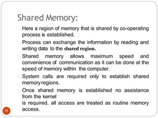 Shared Memory:
Here a region of memory that is shared by co-operating
process is established.
Process can exchange the information by reading and
writing data to the shared region.
Shared memory allows maximum speed and
convenience of communication as it can be done at the
speed of memory within the computer.
System calls are required only to establish shared
memoryregions.
Once shared memory is established no assistance
from the kernel
is required, all access are treated as routine memory
access.
59
 
