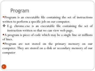 Program
Program is an executable file containing the set of instructions
written to perform a specific job on our computer.
 E.g. chrome.exe is an executable file containing the set of
instruction written so that we can view web page.
A program is piece of code which may be a single line or millions
of lines.
Program are not stored on the primary memory on our
computer. They are stored on a disk or secondary memory of our
computer
6
 