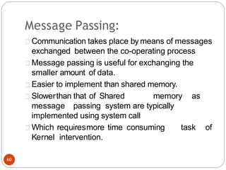 Message Passing:
Communication takes place by means of messages
exchanged between the co-operating process
Message passing is useful for exchanging the
smaller amount of data.
Easier to implement than shared memory.
Slowerthan that of Shared memory as
message passing system are typically
implemented using system call
Which requiresmore time consuming task of
Kernel intervention.
60
 