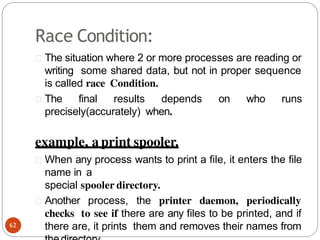 Race Condition:
The situation where 2 or more processes are reading or
writing some shared data, but not in proper sequence
is called race Condition.
The final results depends on who runs
precisely(accurately) when.
example, a print spooler.
When any process wants to print a file, it enters the file
name in a
special spooler directory.
Another process, the printer daemon, periodically
checks to see if there are any files to be printed, and if
there are, it prints them and removes their names from
62
 