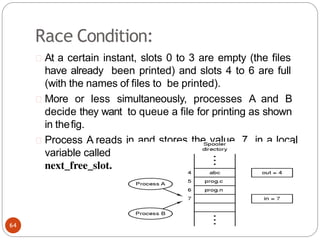Race Condition:
At a certain instant, slots 0 to 3 are empty (the files
have already been printed) and slots 4 to 6 are full
(with the names of files to be printed).
More or less simultaneously, processes A and B
decide they want to queue a file for printing as shown
in thefig.
Process A reads in and stores the value, 7, in a local
variable called
next_free_slot.
64
 