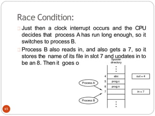 Race Condition:
Just then a clock interrupt occurs and the CPU
decides that process A has run long enough, so it
switches to process B.
Process B also reads in, and also gets a 7, so it
stores the name of its file in slot 7 and updates in to
be an 8. Then it goes off and does other things.
65
 