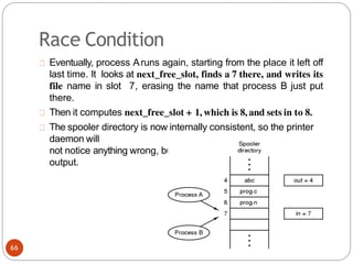 Race Condition
Eventually, process Aruns again, starting from the place it left off
last time. It looks at next_free_slot, finds a 7 there, and writes its
file name in slot 7, erasing the name that process B just put
there.
Then it computes next_free_slot + 1, which is 8, and sets in to 8.
The spooler directory is now internally consistent, so the printer
daemon will
not notice anything wrong, but process B will never receive any
output.
66
 