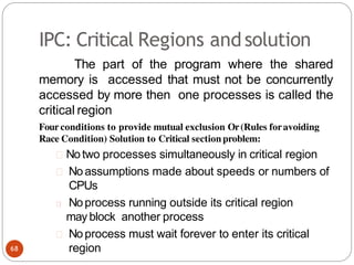 IPC: Critical Regions andsolution
The part of the program where the shared
memory is accessed that must not be concurrently
accessed by more then one processes is called the
critical region
Four conditions to provide mutual exclusion Or(Rules foravoiding
Race Condition) Solution to Critical section problem:
Notwo processes simultaneously in critical region
Noassumptions made about speeds or numbers of
CPUs
Noprocess running outside its critical region
may block another process
Noprocess must wait forever to enter its critical
region
68
 