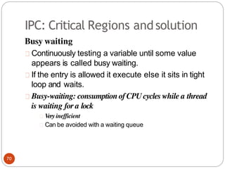 IPC: Critical Regions andsolution
Busy waiting
Continuously testing a variable until some value
appears is called busy waiting.
If the entry is allowed it execute else it sits in tight
loop and waits.
Busy-waiting: consumption ofCPUcycles while a thread
is waiting for a lock
Very inefficient
Can be avoided with a waiting queue
70
 