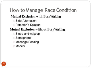 How to Manage Race Condition
Mutual Exclusion with BusyWaiting
StrictAlternation
Peterson’s Solution
Mutual Exclusion without BusyWaiting
Sleep and wakeup
Semaphore
Message Passing
Monitor
71
 
