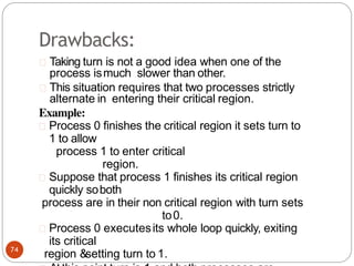 Drawbacks:
Taking turn is not a good idea when one of the
process ismuch slower than other.
This situation requires that two processes strictly
alternate in entering their critical region.
Example:
Process 0 finishes the critical region it sets turn to
1 to allow
process 1 to enter critical
region.
Suppose that process 1 finishes its critical region
quickly soboth
process are in their non critical region with turn sets
to0.
Process 0 executesits whole loop quickly, exiting
its critical
region &setting turn to 1.
74
 