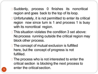 Suddenly, process 0 finishes its noncritical
region and goes back to the top of its loop.
Unfortunately, it is not permitted to enter its critical
region now since turn is 1 and process 1 is busy
with its noncritical region.
75
This situation violates the condition 3 set above:
Noprocess running outside the critical region may
block other process.
The concept of mutual exclusion is fulfilled
here, but the concept of progress is not
fulfilled.
The process who is not interested to enter the
critical section is blocking the next process to
enter the criticalsection.
 