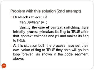 Problemwiththis solution(2nd attempt)
Deadlock can occurif
flag[0]=flag[1]=T;
during the case of context switching, here
initially process p0makes its flag to TRUE after
that context switches and p1 and makes its flag
toTRUE
At this situation both the process have set their
own value of flag to TRUE they both will go into
loop forever as shown in the code segment
above.
77
 