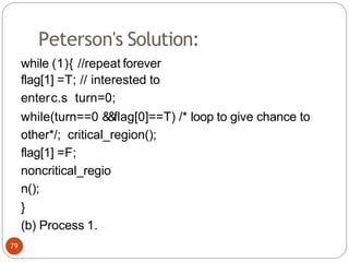 Peterson's Solution:
while (1){ //repeat forever
flag[1] =T; // interested to
enterc.s turn=0;
while(turn==0 &
&flag[0]==T) /* loop to give chance to
other*/; critical_region();
flag[1] =F;
noncritical_regio
n();
}
(b) Process 1.
79
 