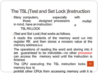 TheTSL(Testand Set Lock)Instruction
with
multipl
e
Many computers, especially
those designed processors
in mind, have aninstruction:
TSL RX,LOCK
(Test and Set Lock) that works as follows.
It reads the contents of the memory word lock into
register RX and then stores a nonzero value at the
memory addresslock.
The operations of reading the word and storing into it
are guaranteed to be indivisible—no other processor
can access the memory word until the instruction is
finished.
The CPU executing the TSL instruction locks the
memory bus to
prohibit other CPUs from accessing memory until it is
82
 