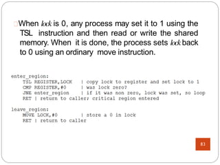 When lock is 0, any process may set it to 1 using the
TSL instruction and then read or write the shared
memory. When it is done, the process sets lockback
to 0 using an ordinary move instruction.
83
 