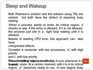 Sleep and Wakeup
Both Peterson’s solution and the solution using TSL are
correct, but both have the defect of requiring busy
waiting.
When a process wants to enter its critical region, it
checks to see if the entry is allowed. If it is not allowed,
the process just sits in a tight loop waiting until it is
allowed.
Beside of wasting CPU time, this approach can also
have
unexpected effects.
Consider a computer with two processes, H, with high
priority
and L, with low priority.
The scheduling rules are such that Hruns whenever it is
in ready state. At a certain moment, with Lis in its critical
region, H becomes ready to run. H now begins busy
leave its critical region, so Hloops
forever.
84
 