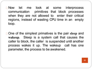 Now let me look at some interprocess
communication primitives that block processes
when they are not allowed to enter their critical
regions, instead of wasting CPU time in an empty
loop.
One of the simplest primatives is the pair sleep and
wakeup. Sleep is a system call that causes the
caller to block, the caller is suspended until another
process wakes it up. The wakeup call has one
parameter, the process to be awakened.
85
 