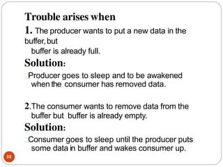 Trouble arises when
88
1. The producer wants to put a new data in the
buffer,but
buffer is already full.
Solution:
Producer goes to sleep and to be awakened
when the consumer has removed data.
2.The consumer wants to remove data from the
buffer but buffer is already empty.
Solution:
Consumer goes to sleep until the producer puts
some data in buffer and wakes consumer up.
 