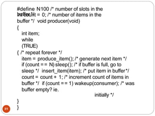 int count = 0; /* number of items in the
buffer */ void producer(void)
{
int item;
while
(TRUE)
{ /* repeat forever */
item = produce_item(); /* generate next item */
if (count == N) sleep(); /* if buffer is full, go to
sleep */ insert_item(item); /* put item in buffer*/
count = count + 1; /* increment count of items in
buffer */ if (count == 1) wakeup(consumer); /* was
buffer empty? ie.
initially */
}
}
89
#define N100 /* number of slots in the
buffer */
 