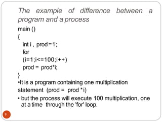 The example of difference between a
program and a process
main ()
{
int i , prod=1;
for
(i=1;i<=100;i++)
prod = prod*i;
}
•It is a program containing one multiplication
statement (prod = prod *i)
• but the process will execute 100 multiplication, one
at atime through the 'for' loop.
9
 