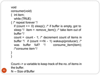 void
consumer(void)
{
90
int item;
while (TRUE)
{ /* repeat forever */
if (count == 0) sleep(); /* if buffer is empty, got to
sleep */ item = remove_item(); /* take item out of
buffer */
count = count - 1; /* decrement count of items in
buffer */ if (count ==N - 1) wakeup(producer); /*
was buffer full? */ consume_item(item);
/*consume item */
}
}
Count--> a variable to keep track of the no. of items in
the buffer.
N→ Size ofBuffer
 