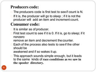 Producers code:
91
The producers code is first test to seeif count is N.
If it is, the producer will go to sleep ; if it is not the
producer will add an item and increment count.
Consumer code:
It is similar as of producer.
First test count to see if it is 0. If it is, go to sleep; if it
nonzero
remove an item and decrement thecounter.
Each of the process also tests to seeif the other
should be
awakened and if so wakes itup.
This approach sounds simple enough, but it leads
to the same kinds of race conditions as we saw in
the spooler directory.
 