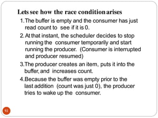 Lets see how the race conditionarises
92
1.The buffer is empty and the consumer has just
read count to see if it is 0.
2.At that instant, the scheduler decides to stop
running the consumer temporarily and start
running the producer. (Consumer is interrupted
and producer resumed)
3.The producer creates an item, puts it into the
buffer,and increases count.
4.Because the buffer was empty prior to the
last addition (count was just 0), the producer
tries to wake up the consumer.
 
