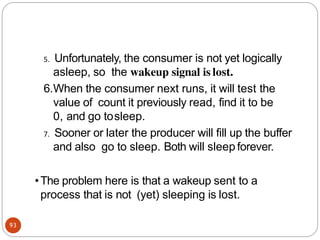 5. Unfortunately, the consumer is not yet logically
asleep, so the wakeup signal is lost.
6.When the consumer next runs, it will test the
value of count it previously read, find it to be
0, and go tosleep.
7. Sooner or later the producer will fill up the buffer
and also go to sleep. Both will sleep forever.
•The problem here is that a wakeup sent to a
process that is not (yet) sleeping is lost.
93
 
