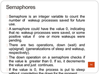 Semaphores
Semaphore is an integer variable to count the
number of wakeup processes saved for future
use.
A semaphore could have the value 0, indicating
that no wakeup processes were saved, or some
positive value if one or more wakeups were
pending.
There are two operations, down (wait) and
up(signal) (generalizations of sleep and wakeup,
respectively).
The down operation on a semaphore checks if
the value is greater than 0. If so, it decrements
the value and just continues.
If the value is 0, the process is put to sleep
94
 