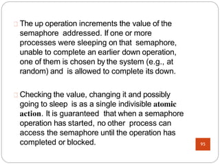 The up operation increments the value of the
semaphore addressed. If one or more
processes were sleeping on that semaphore,
unable to complete an earlier down operation,
one of them is chosen by the system (e.g., at
random) and is allowed to complete its down.
Checking the value, changing it and possibly
going to sleep is as a single indivisible atomic
action. It is guaranteed that when a semaphore
operation has started, no other process can
access the semaphore until the operation has
completed or blocked. 95
 