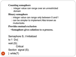 Counting semaphore
98
integer value can range over an unrestricted
domain
Binary semaphore
integer value can range only between 0 and1
can be simpler to implement Also known as
mutexlocks
Provides mutual exclusion
•Semaphore gives solution to n process.
Semaphore S; //initialized
to 1 Do{
wait (S);
Critical
Section signal (S);
} while(T)
 