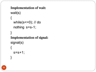 Implementation of wait:
wait(s)
99
{
while(s<=0); // do
nothing s=s-1;
}
Implementation of signal:
signal(s)
{
s=s+1;
}
 