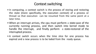 Context switching
• In computing, a context switch is the process of storing and restoring
the state (more specifically, the execution context) of a process or
thread so that execution can be resumed from the same point at a
later time.
• When an interrupt arrives, the cpu must perform a state-save of the
currently running process, and then switch into kernel mode to
handle the interrupt, and finally perform a state-restored of the
interrupted process.
• A context switch occurs when the time slice for one process has
expired and a new process is to be laded from the ready queue.
 