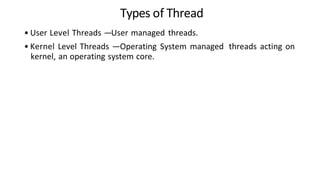 Types of Thread
• User Level Threads —User managed threads.
• Kernel Level Threads —Operating System managed threads acting on
kernel, an operating system core.
 