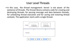 User Level Threads
• In this case, the thread management kernel is not aware of the
existence of threads. The thread library contains code for creating and
destroying threads, for passing message and data between threads,
for scheduling thread execution and for saving and restoring thread
contexts. The application starts with a single thread.
 