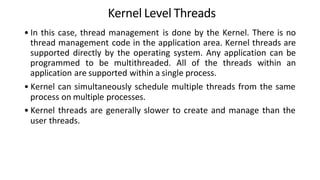 Kernel Level Threads
• In this case, thread management is done by the Kernel. There is no
thread management code in the application area. Kernel threads are
supported directly by the operating system. Any application can be
programmed to be multithreaded. All of the threads within an
application are supported within a single process.
• Kernel can simultaneously schedule multiple threads from the same
process on multiple processes.
• Kernel threads are generally slower to create and manage than the
user threads.
 