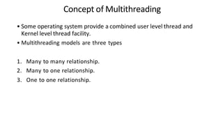 Concept of Multithreading
• Some operating system provide a combined user level thread and
Kernel level thread facility.
• Multithreading models are three types
1. Many to many relationship.
2. Many to one relationship.
3. One to one relationship.
 