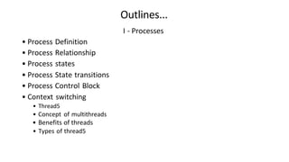 I - Processes
• Process Definition
• Process Relationship
• Process states
• Process State transitions
• Process Control Block
• Context switching
• Thread5
• Concept of multithreads
• Benefits of threads
• Types of thread5
Outlines...
 