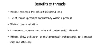 Benefits of threads
• Threads minimize the context switching time.
• Use of threads provides concurrency within a process.
• Efficient communication.
• It is more economical to create and context switch threads.
• Threads allow utilization of multiprocessor architectures to a greater
scale and efficiency.
 