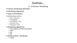 Outlines...
II —Processes Scheduling
• Process Scheduling Definition
• Scheduling objective5
• Types of Schedulers
• Scheduling criteria
• CPU utilization
• Throughput
• Turnaround Time
• Waiting Time
• Response Time
• Scheduling algorithms
• Pre-emptive and Non-preemptive
• FCFS
• SJF
• RR
• Multiproce5sor Scheduling
• Types
 